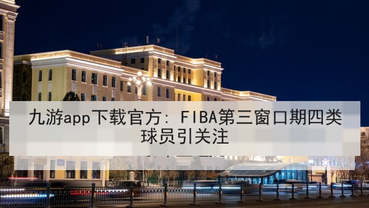 九游app下载官方: FIBA第三窗口期四类球员引关注 九游app下载官方: FIBA第三窗口期四类球员引关注