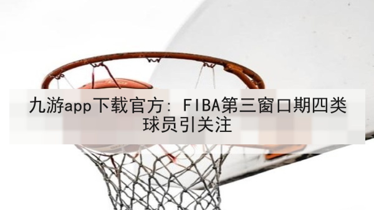 九游app下载官方: FIBA第三窗口期四类球员引关注