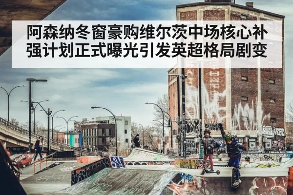 阿森纳冬窗豪购维尔茨中场核心补强计划正式曝光引发英超格局剧变
