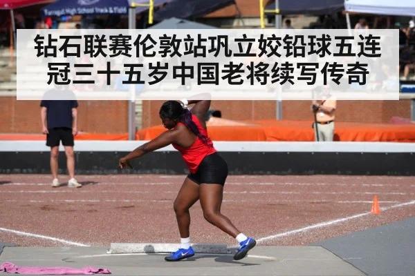 钻石联赛伦敦站巩立姣铅球五连冠三十五岁中国老将续写传奇