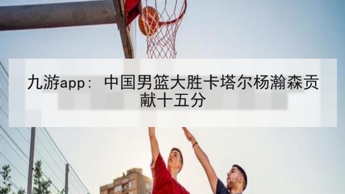 九游app: 中国男篮大胜卡塔尔杨瀚森贡献十五分 九游app: 中国男篮大胜卡塔尔杨瀚森贡献十五分