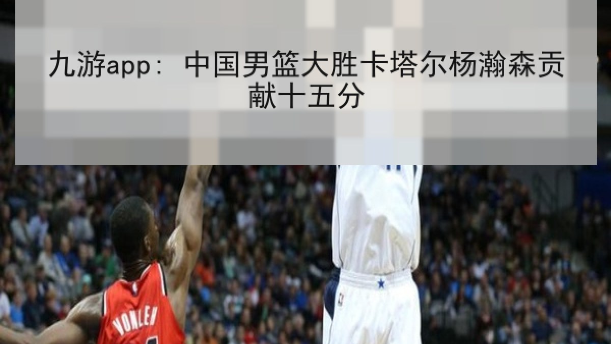 九游app: 中国男篮大胜卡塔尔杨瀚森贡献十五分 九游app: 中国男篮大胜卡塔尔杨瀚森贡献十五分